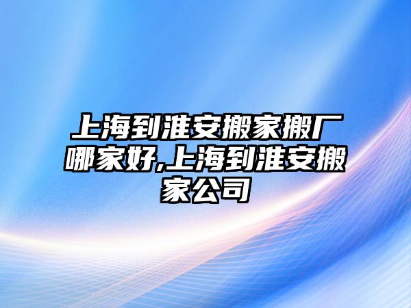 上海到淮安搬家搬廠哪家好,上海到淮安搬家公司