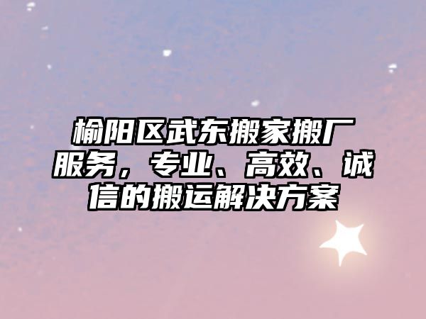 榆陽區武東搬家搬廠服務，專業、高效、誠信的搬運解決方案