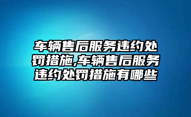 車輛售后服務違約處罰措施,車輛售后服務違約處罰措施有哪些