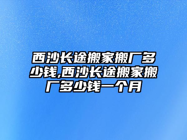 西沙長途搬家搬廠多少錢,西沙長途搬家搬廠多少錢一個月