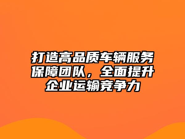 打造高品質車輛服務保障團隊，全面提升企業運輸競爭力