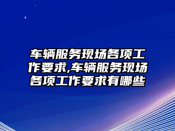 車輛服務現場各項工作要求,車輛服務現場各項工作要求有哪些