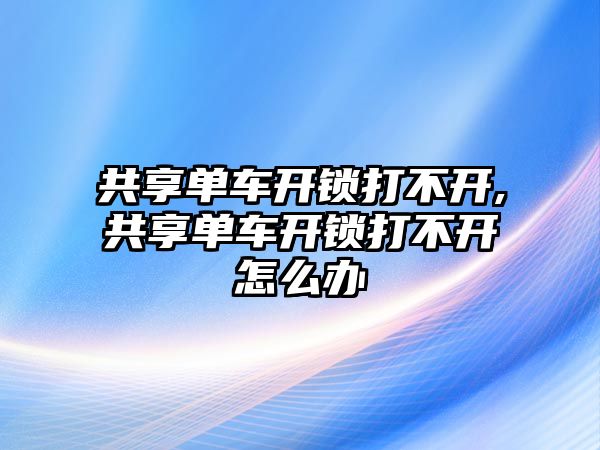 共享單車開鎖打不開,共享單車開鎖打不開怎么辦