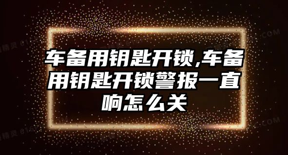 車備用鑰匙開鎖,車備用鑰匙開鎖警報一直響怎么關