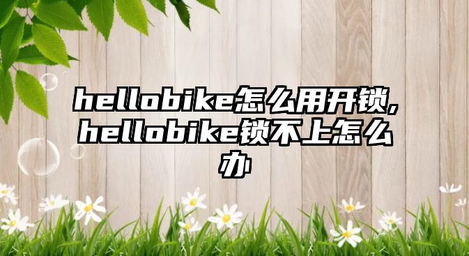 hellobike怎么用開鎖,hellobike鎖不上怎么辦