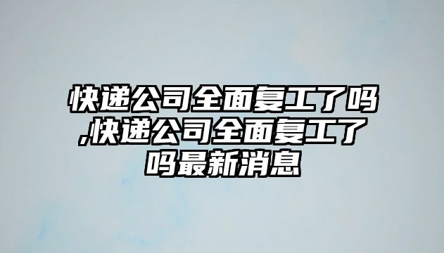 快遞公司全面復工了嗎,快遞公司全面復工了嗎最新消息