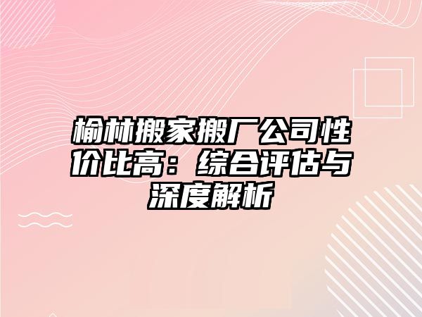 榆林搬家搬廠公司性價比高：綜合評估與深度解析