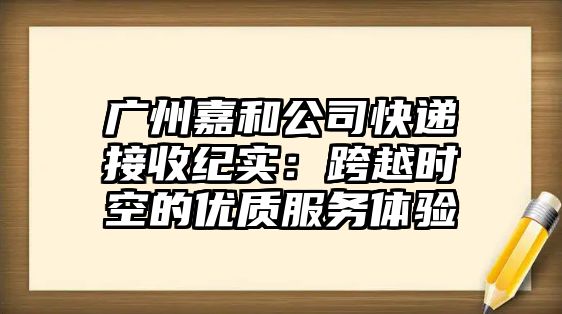 廣州嘉和公司快遞接收紀實：跨越時空的優質服務體驗