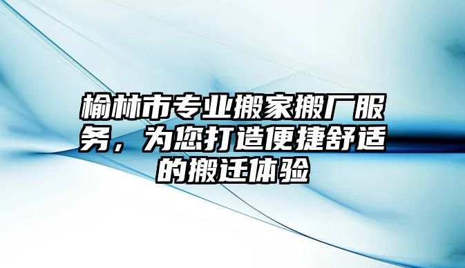 榆林市專業搬家搬廠服務，為您打造便捷舒適的搬遷體驗