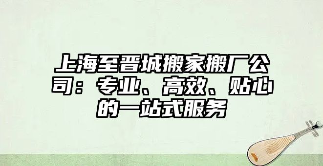 上海至晉城搬家搬廠公司：專業、高效、貼心的一站式服務