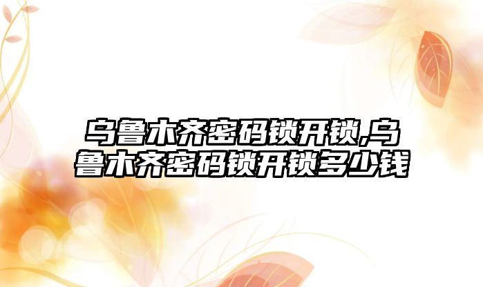 烏魯木齊密碼鎖開鎖,烏魯木齊密碼鎖開鎖多少錢