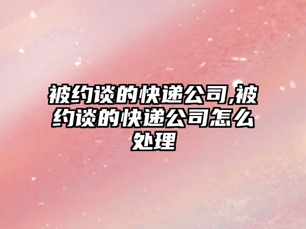 被約談的快遞公司,被約談的快遞公司怎么處理