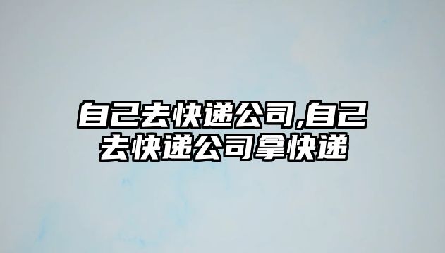 自己去快遞公司,自己去快遞公司拿快遞