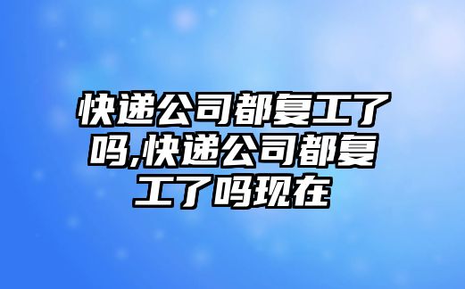 快遞公司都復工了嗎,快遞公司都復工了嗎現在