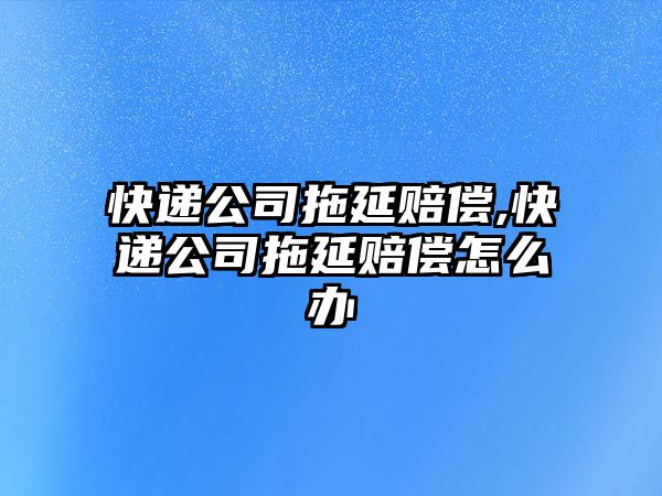 快遞公司拖延賠償,快遞公司拖延賠償怎么辦