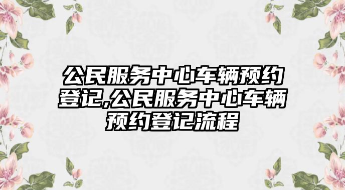 公民服務(wù)中心車輛預(yù)約登記,公民服務(wù)中心車輛預(yù)約登記流程