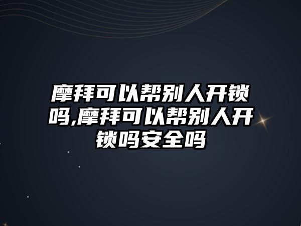 摩拜可以幫別人開鎖嗎,摩拜可以幫別人開鎖嗎安全嗎