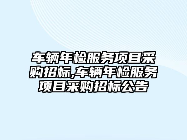 車輛年檢服務項目采購招標,車輛年檢服務項目采購招標公告