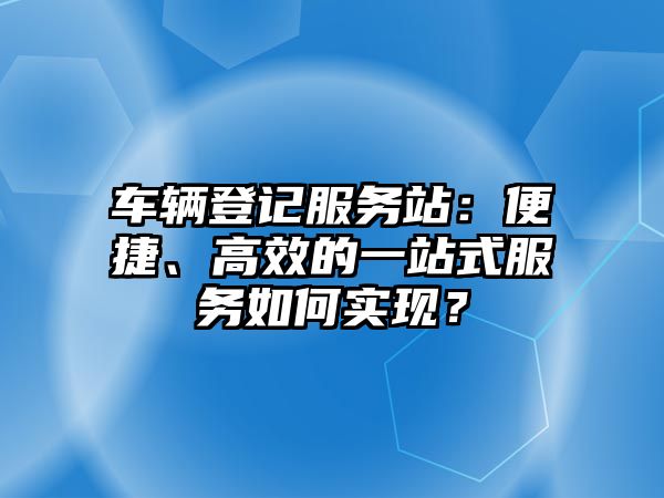 車輛登記服務(wù)站：便捷、高效的一站式服務(wù)如何實現(xiàn)？