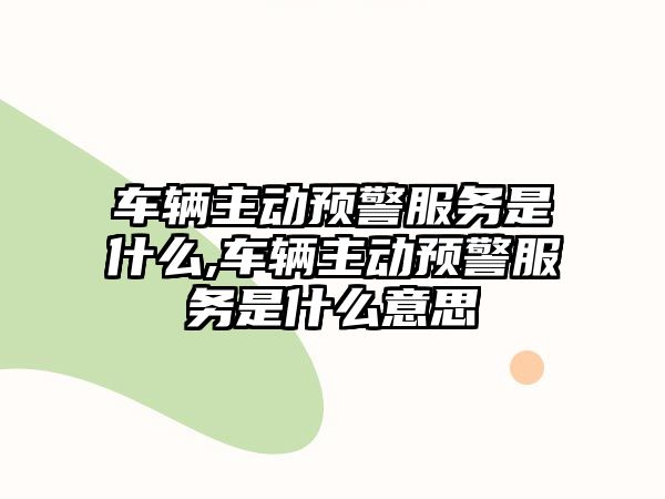 車輛主動預(yù)警服務(wù)是什么,車輛主動預(yù)警服務(wù)是什么意思