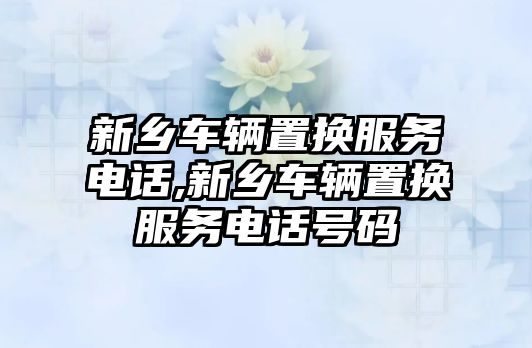 新鄉(xiāng)車輛置換服務(wù)電話,新鄉(xiāng)車輛置換服務(wù)電話號碼