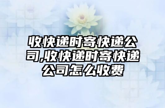 收快遞時寄快遞公司,收快遞時寄快遞公司怎么收費