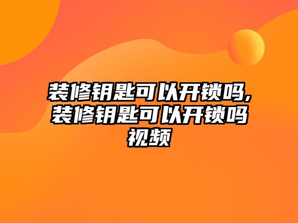 裝修鑰匙可以開鎖嗎,裝修鑰匙可以開鎖嗎視頻