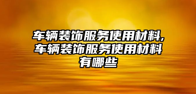 車輛裝飾服務使用材料,車輛裝飾服務使用材料有哪些