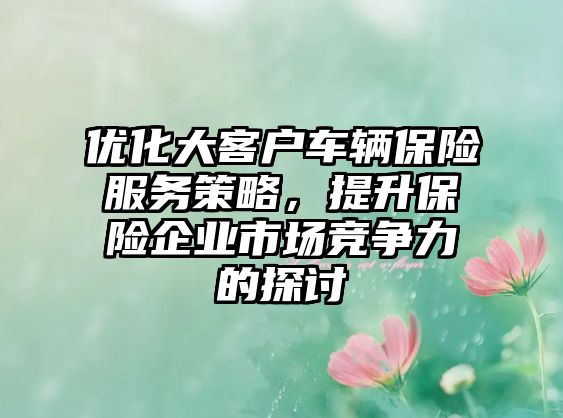 優化大客戶車輛保險服務策略，提升保險企業市場競爭力的探討