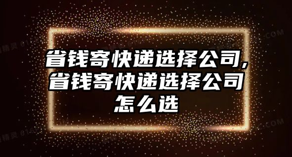 省錢寄快遞選擇公司,省錢寄快遞選擇公司怎么選