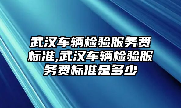 武漢車輛檢驗服務費標準,武漢車輛檢驗服務費標準是多少