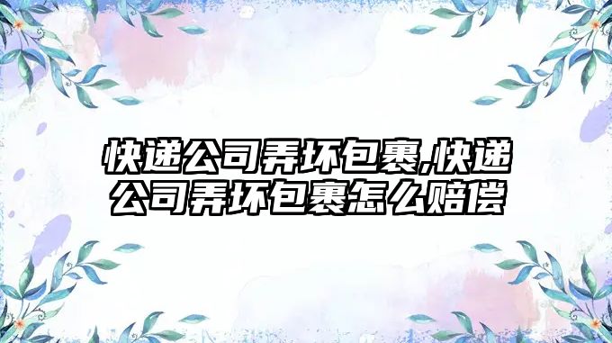 快遞公司弄壞包裹,快遞公司弄壞包裹怎么賠償