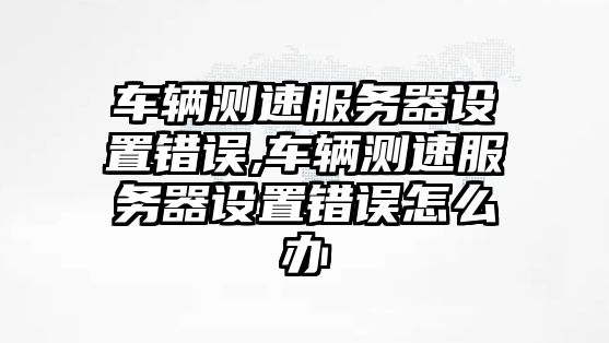 車輛測(cè)速服務(wù)器設(shè)置錯(cuò)誤,車輛測(cè)速服務(wù)器設(shè)置錯(cuò)誤怎么辦