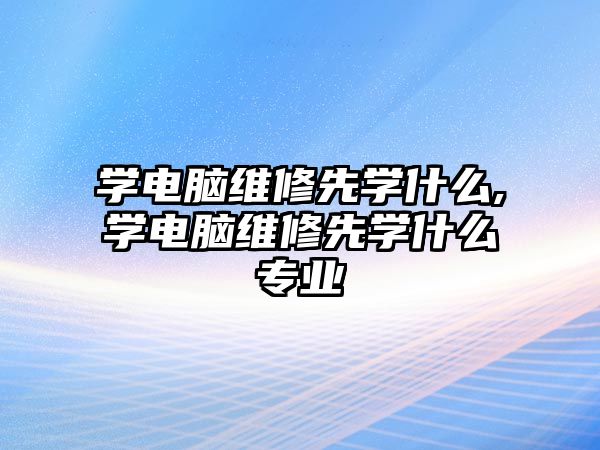 學電腦維修先學什么,學電腦維修先學什么專業