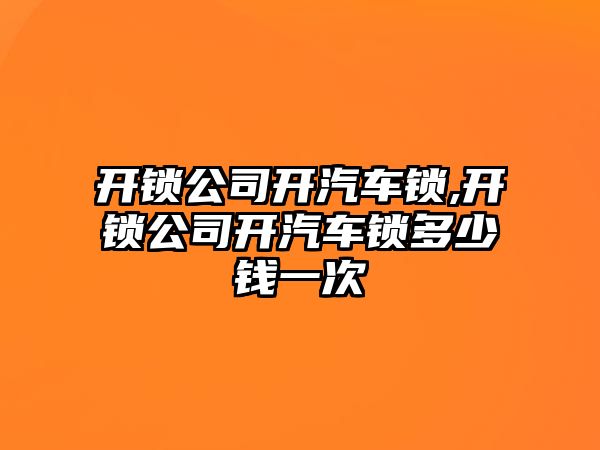 開鎖公司開汽車鎖,開鎖公司開汽車鎖多少錢一次