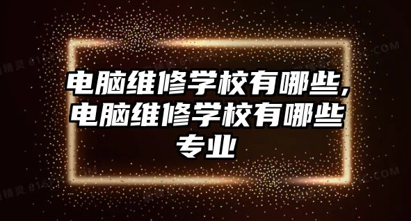 電腦維修學校有哪些,電腦維修學校有哪些專業