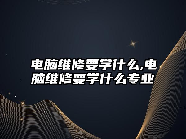 電腦維修要學什么,電腦維修要學什么專業