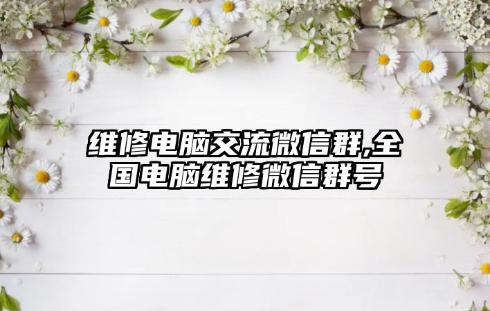 維修電腦交流微信群,全國電腦維修微信群號