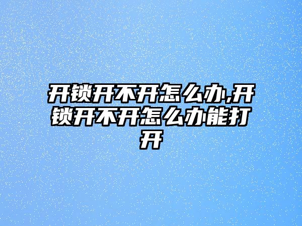 開鎖開不開怎么辦,開鎖開不開怎么辦能打開