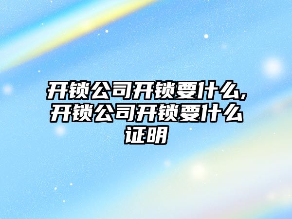 開鎖公司開鎖要什么,開鎖公司開鎖要什么證明