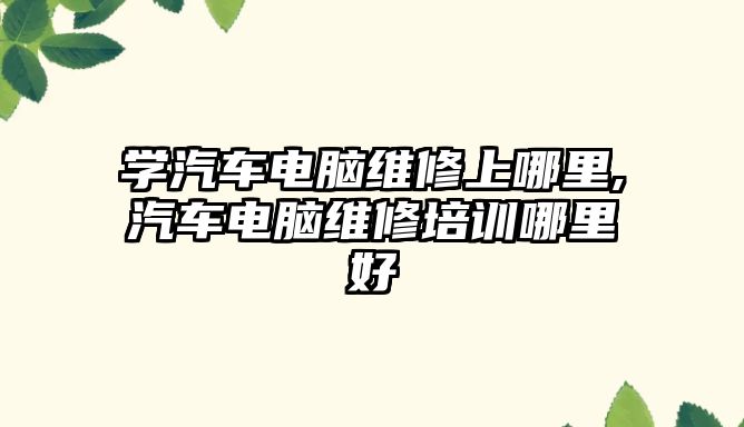 學汽車電腦維修上哪里,汽車電腦維修培訓哪里好