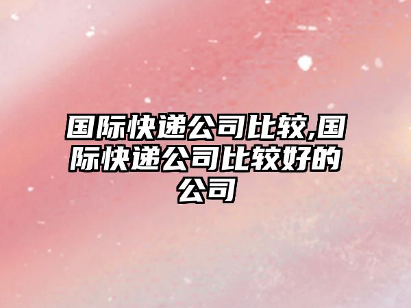 國際快遞公司比較,國際快遞公司比較好的公司