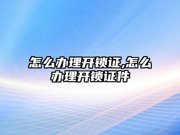 怎么辦理開鎖證,怎么辦理開鎖證件