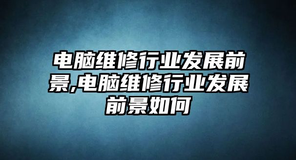 電腦維修行業發展前景,電腦維修行業發展前景如何