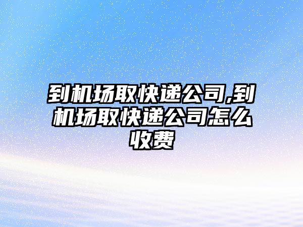 到機場取快遞公司,到機場取快遞公司怎么收費