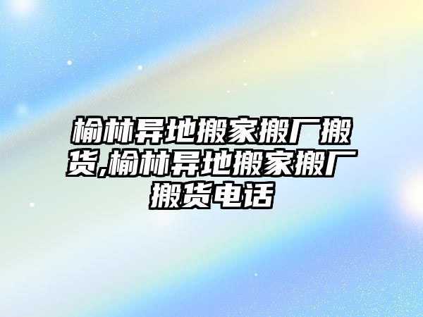 榆林異地搬家搬廠搬貨,榆林異地搬家搬廠搬貨電話