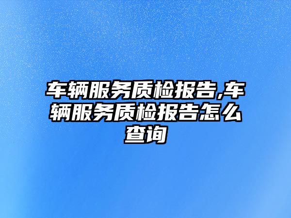 車輛服務(wù)質(zhì)檢報告,車輛服務(wù)質(zhì)檢報告怎么查詢