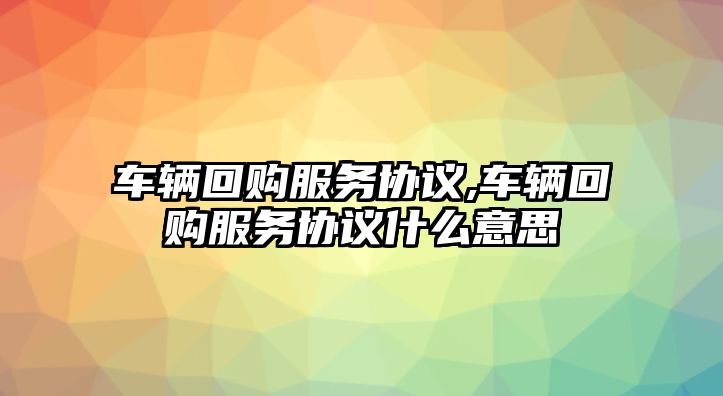 車輛回購服務協議,車輛回購服務協議什么意思