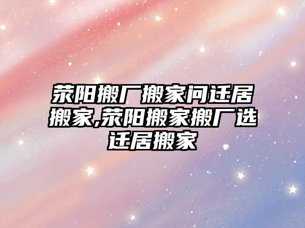 滎陽搬廠搬家問遷居搬家,滎陽搬家搬廠選遷居搬家