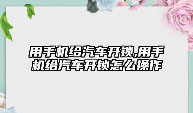 用手機給汽車開鎖,用手機給汽車開鎖怎么操作